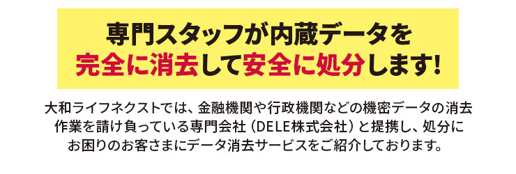 専門スタッフが内蔵データを完全に消去して安全に処分します!大和ライフネクストでは、金融機関や行政機関などの機密データの消去作業を請け負っている専門会社（リ・バース株式会社）と提携し、処分にお困りのお客さまにデータ消去サービスをご紹介しております。