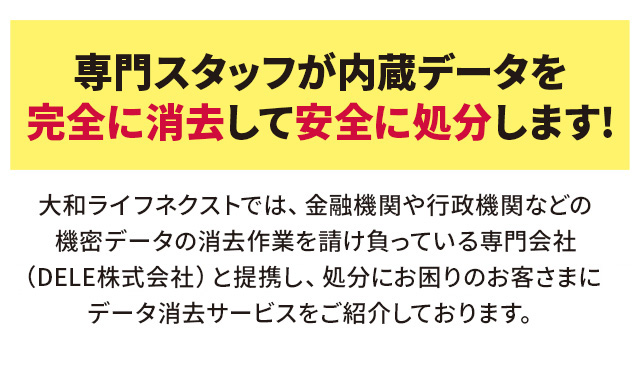 専門スタッフが内蔵データを完全に消去して安全に処分します!大和ライフネクストでは、金融機関や行政機関などの機密データの消去作業を請け負っている専門会社（リ・バース株式会社）と提携し、処分にお困りのお客さまにデータ消去サービスをご紹介しております。