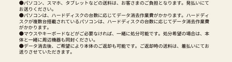 ●パソコン、スマホ、タブレットなどの送料は、お客さまのご負担となります。発払いにてお送りください。●パソコンは、ハードディスクの台数に応じてデータ消去作業費がかかります。ハードディスクが複数台搭載されているパソコンは、ハードディスクの台数に応じてデータ消去作業費がかかります。●マウスやキーボードなどがご必要なければ、一緒に処分可能です。処分希望の場合は、本体と一緒に周辺機器も同封ください。●データ消去後、ご希望により本体のご返却も可能です。ご返却時の送料は、着払いにてお送りさせていただきます。