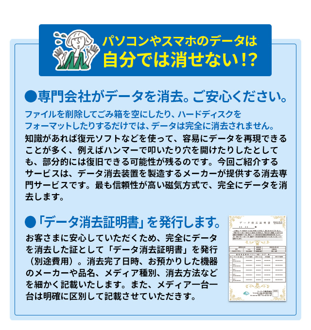 パソコンやスマホのデータは自分では消せない！？ ●専門会社がデータを消去。ご安心ください。ファイルを削除してごみ箱を空にしたり、ハードディスクをフォーマットしたりするだけでは、データは完全に消去されません。知識があれば復元ソフトなどを使って、容易にデータを再現できることが多く、例えばハンマーで叩いたり穴を開けたりしたとしても、部分的には復旧できる可能性が残るのです。今回ご紹介するサービスは、データ消去装置を製造するメーカーが提供する消去専門サービスです。最も信頼性が高い磁気方式で、完全にデータを消去します。●「データ消去証明書」を発行します。お客さまに安心していただくため、完全にデータを消去した証として「データ消去証明書」を発行（別途費用）。消去完了日時、お預かりした機器のメーカーや品名、メディア種別、消去方法などを細かく記載いたします。また、メディア一台一台は明確に区別して記載させていただきす。