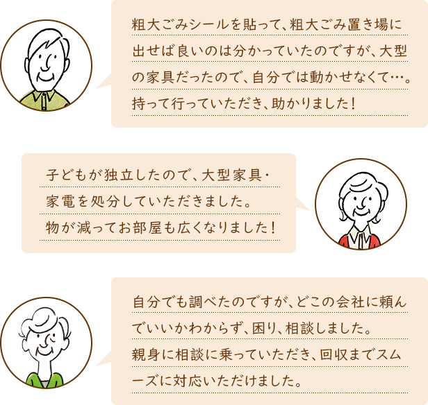 粗大ごみシールを貼って、粗大ごみ置き場に出せば良いのは分かっていたのですが、大型の家具だったので、自分では動かせなくて…。持って行っていただき、助かりました！　子どもが独立したので、大型家具・家電を処分していただきました。物が減ってお部屋も広くなりました！　自分でも調べたのですが、どこの会社に頼んでいいかわからず、困り、相談しました。親身に相談に乗っていただき、回収までスムーズに対応いただけました。