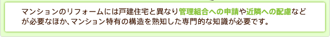 マンションのリフォームには戸建て住宅と異なり管理組合への申請や近隣への配慮などが必要なほか、マンション特有の構造を熟知した専門的な知識が必要です。